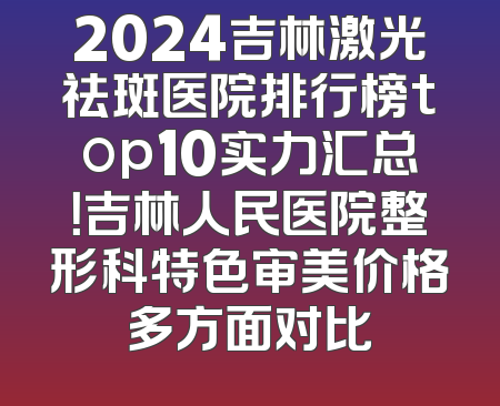 2024吉林激光祛斑医院排行榜top10实力汇总！吉林人民医院整形科特色审美价格多方面对比