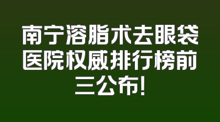南宁溶脂术去眼袋医院权威排行榜前三公布！
