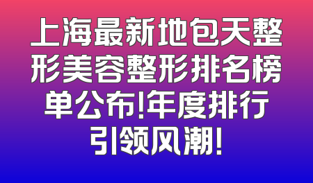 上海最新地包天整形美容整形排名榜单公布！年度排行引领风潮！