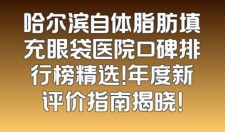 哈尔滨自体脂肪填充眼袋医院口碑排行榜精选！年度新评价指南揭晓！