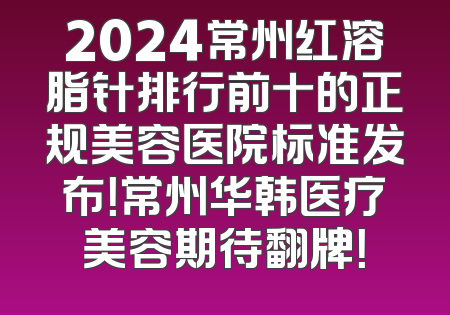 2024常州红溶脂针排行前十的正规美容医院标准发布！常州华韩医疗美容期待翻牌！