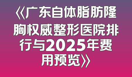 《广东自体脂肪隆胸权威整形医院排行与2025年费用预览》