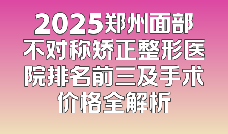 2025郑州面部不对称矫正整形医院排名前三及手术价格全解析