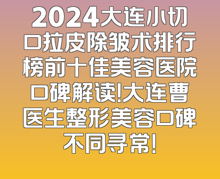 2024大连小切口拉皮除皱术排行榜前十佳美容医院口碑解读！大连曹医生整形美容口碑不同寻常！