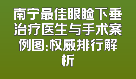南宁最佳眼睑下垂治疗医生与手术案例图：权威排行解析