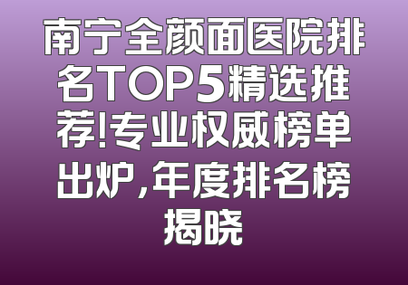 南宁全颜面医院排名TOP5精选推荐！专业权威榜单出炉，年度排名榜揭晓
