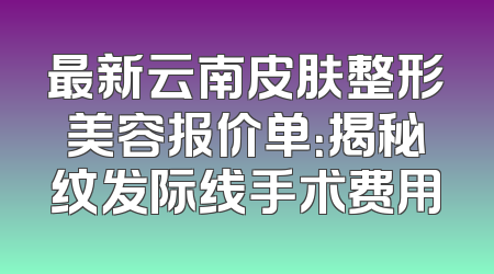 最新云南皮肤整形美容报价单：揭秘纹发际线手术费用
