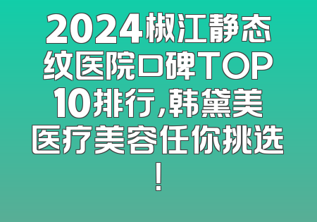 2024椒江静态纹医院口碑TOP10排行，韩黛美医疗美容任你挑选！