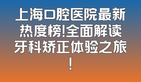 上海口腔医院最新热度榜！全面解读牙科矫正体验之旅！