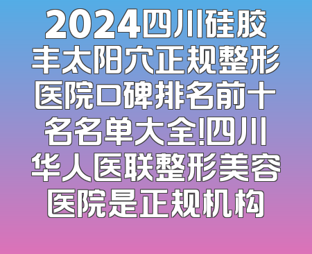 2024四川硅胶丰太阳穴正规整形医院口碑排名前十名名单大全！四川华人医联整形美容医院是正规机构