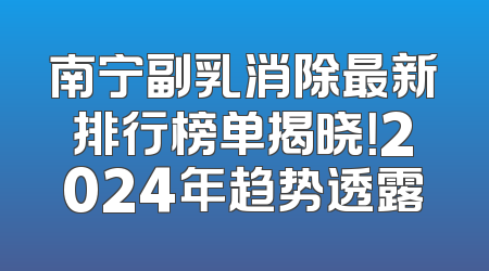 南宁副乳消除最新排行榜单揭晓！2024年趋势透露