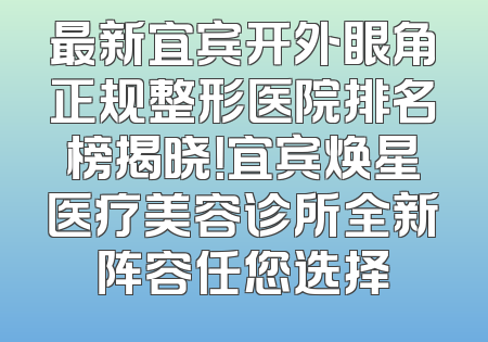 最新宜宾开外眼角正规整形医院排名榜揭晓！宜宾焕星医疗美容诊所全新阵容任您选择