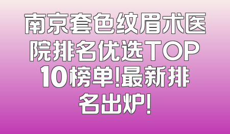南京套色纹眉术医院排名优选TOP10榜单！最新排名出炉！