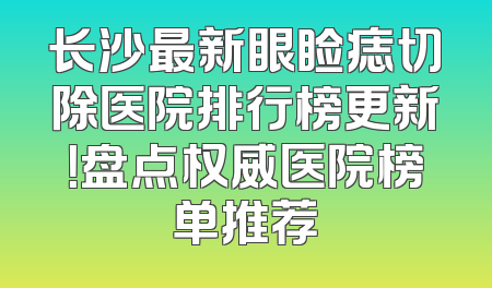长沙最新眼睑痣切除医院排行榜更新！盘点权威医院榜单推荐