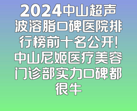2024中山超声波溶脂口碑医院排行榜前十名公开！中山尼姬医疗美容门诊部实力口碑都很牛