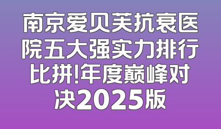南京爱贝芙抗衰医院五大强实力排行比拼！年度巅峰对决2025版
