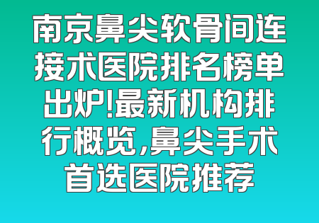 南京鼻尖软骨间连接术医院排名榜单出炉！最新机构排行概览，鼻尖手术首选医院推荐