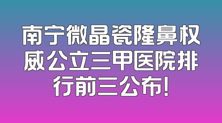 南宁微晶瓷隆鼻权威公立三甲医院排行前三公布！