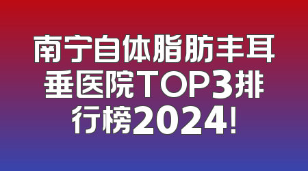 南宁自体脂肪丰耳垂医院TOP3排行榜2024！