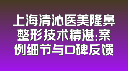 上海清沁医美隆鼻整形技术精湛：案例细节与口碑反馈