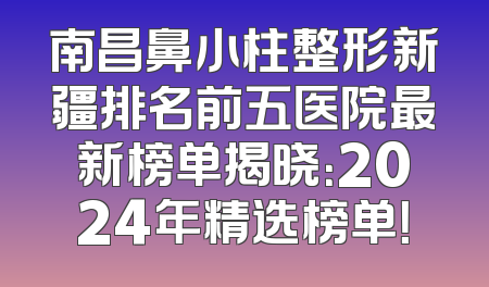 南昌鼻小柱整形新疆排名前五医院最新榜单揭晓：2024年精选榜单！