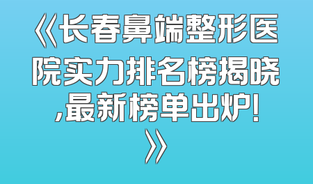 《长春鼻端整形医院实力排名榜揭晓，最新榜单出炉！》
