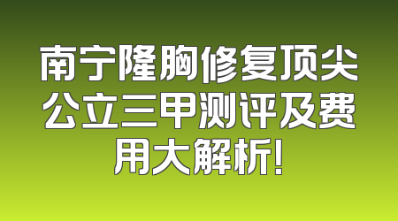 南宁隆胸修复顶尖公立三甲测评及费用大解析！