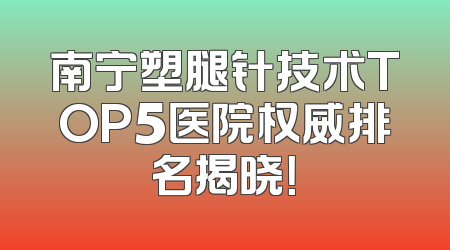 南宁塑腿针技术TOP5医院权威排名揭晓！