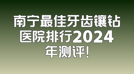 南宁最佳牙齿镶钻医院排行2024年测评！