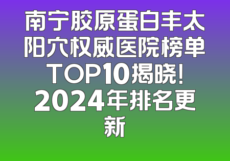 南宁胶原蛋白丰太阳穴权威医院榜单TOP10揭晓！2024年排名更新