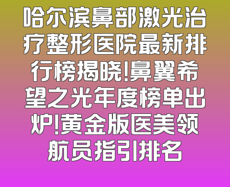 哈尔滨鼻部激光治疗整形医院最新排行榜揭晓！鼻翼希望之光年度榜单出炉！黄金版医美领航员指引排名