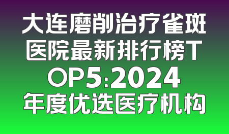 大连磨削治疗雀斑医院最新排行榜TOP5：2024年度优选医疗机构