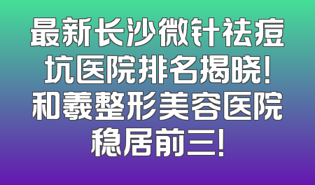 最新长沙微针祛痘坑医院排名揭晓！和羲整形美容医院稳居前三！