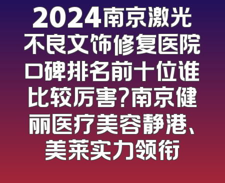 2024南京激光不良文饰修复医院口碑排名前十位谁比较厉害？南京健丽医疗美容静港、美莱实力领衔