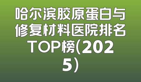 哈尔滨胶原蛋白与修复材料医院排名TOP榜（2025）