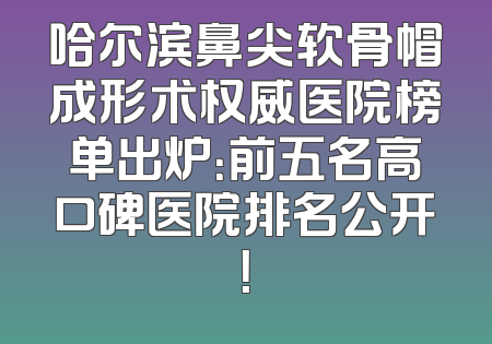 哈尔滨鼻尖软骨帽成形术权威医院榜单出炉：前五名高口碑医院排名公开！