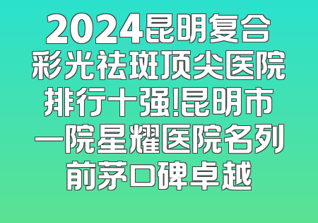 2024昆明复合彩光祛斑顶尖医院排行十强！昆明市一院星耀医院名列前茅口碑卓越