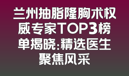 兰州抽脂隆胸术权威专家TOP3榜单揭晓：精选医生聚焦风采