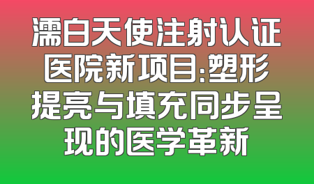 濡白天使注射认证医院新项目：塑形提亮与填充同步呈现的医学革新