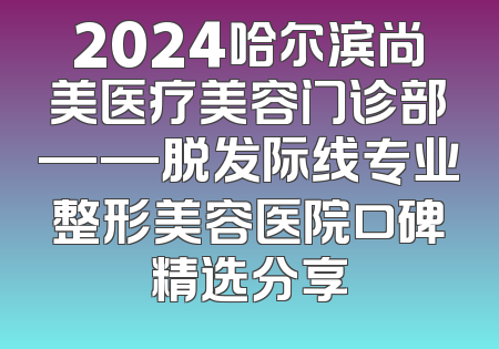2024哈尔滨尚美医疗美容门诊部——脱发际线专业整形美容医院口碑精选分享
