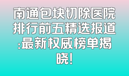南通包块切除医院排行前五精选报道：最新权威榜单揭晓！
