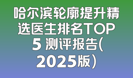 哈尔滨轮廓提升精选医生排名TOP 5 测评报告（2025版）