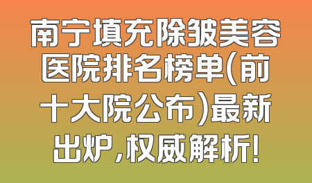 南宁填充除皱美容医院排名榜单（前十大院公布）最新出炉，权威解析！