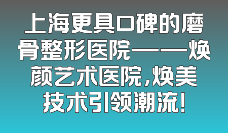 上海更具口碑的磨骨整形医院——焕颜艺术医院，焕美技术引领潮流！