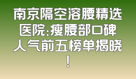 南京隔空溶腰精选医院：瘦腰部口碑人气前五榜单揭晓！