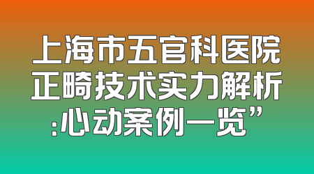 上海市五官科医院正畸技术实力解析：心动案例一览”
