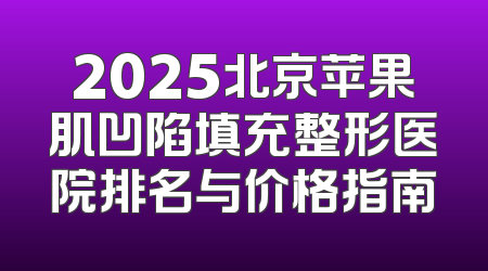 2025北京苹果肌凹陷填充整形医院排名与价格指南