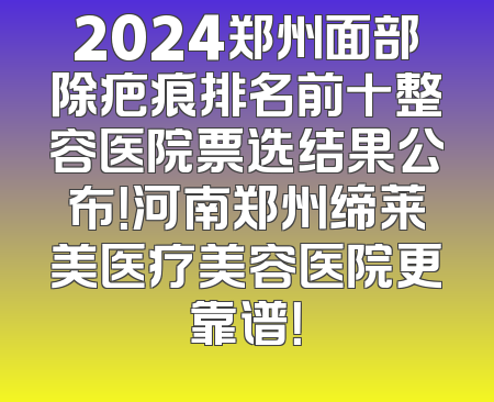 2024郑州面部除疤痕排名前十整容医院票选结果公布！河南郑州缔莱美医疗美容医院更靠谱！