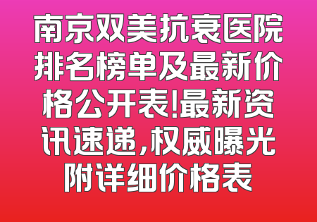南京双美抗衰医院排名榜单及最新价格公开表！最新资讯速递，权威曝光附详细价格表