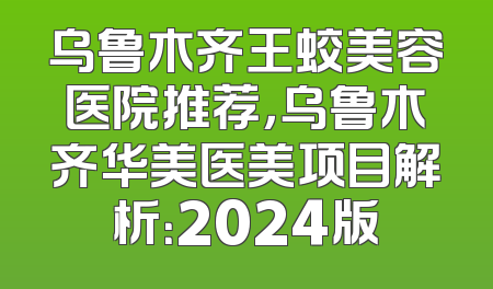 乌鲁木齐王蛟美容医院推荐，乌鲁木齐华美医美项目解析：2024版